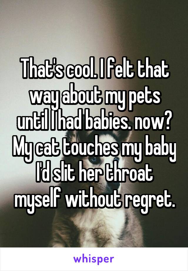 That's cool. I felt that way about my pets until I had babies. now? My cat touches my baby I'd slit her throat myself without regret.