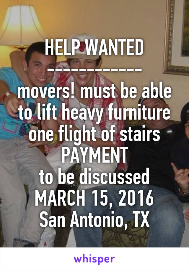 HELP WANTED
------------
movers! must be able to lift heavy furniture one flight of stairs
PAYMENT
to be discussed
MARCH 15, 2016
San Antonio, TX