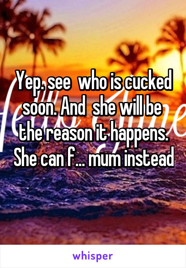 Yep. see  who is cucked soon. And  she will be  the reason it happens. She can f... mum instead 