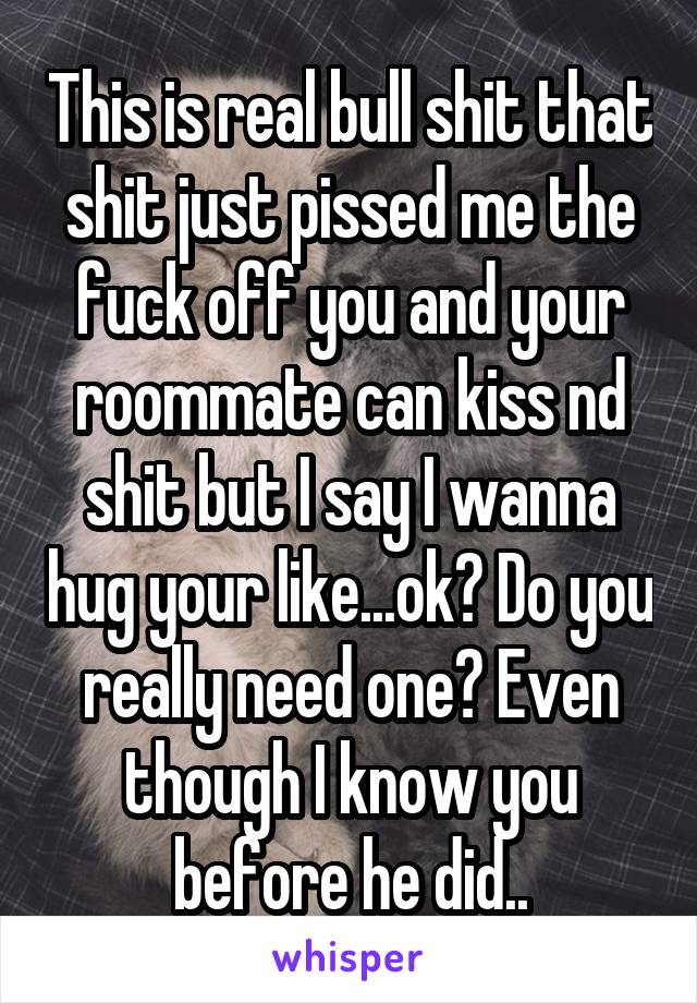 This is real bull shit that shit just pissed me the fuck off you and your roommate can kiss nd shit but I say I wanna hug your like...ok? Do you really need one? Even though I know you before he did..