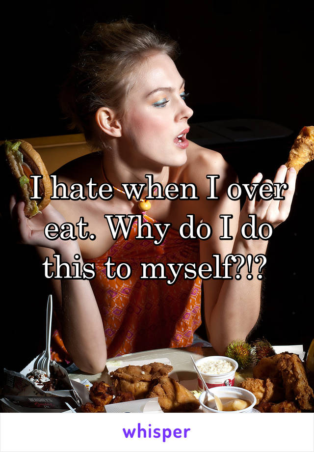 I hate when I over eat. Why do I do this to myself?!? 