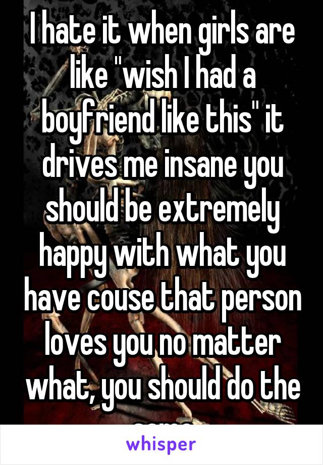 I hate it when girls are like "wish I had a boyfriend like this" it drives me insane you should be extremely happy with what you have couse that person loves you no matter what, you should do the same