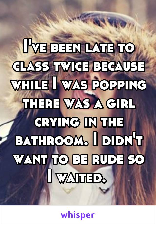 I've been late to class twice because while I was popping there was a girl crying in the bathroom. I didn't want to be rude so I waited. 