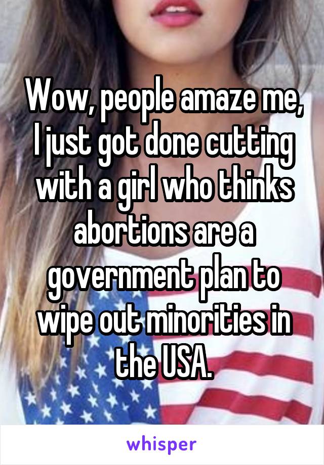 Wow, people amaze me, I just got done cutting with a girl who thinks abortions are a government plan to wipe out minorities in the USA.