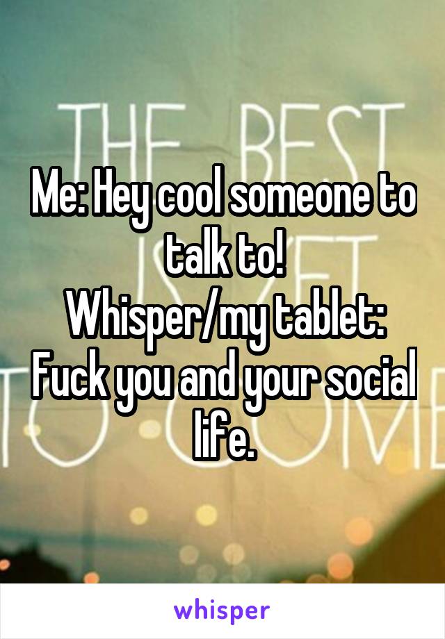 Me: Hey cool someone to talk to!
Whisper/my tablet: Fuck you and your social life.