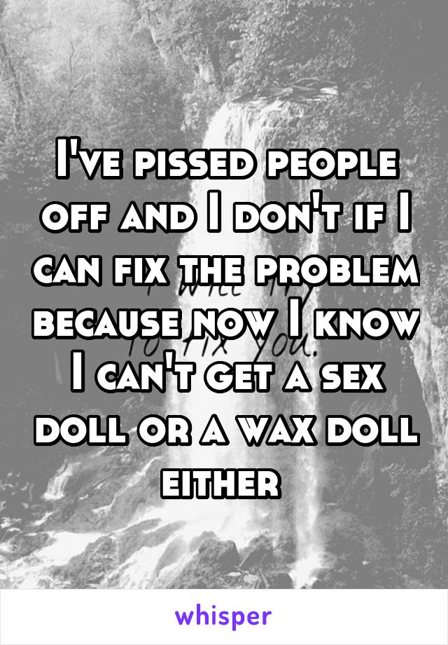 I've pissed people off and I don't if I can fix the problem because now I know I can't get a sex doll or a wax doll either 