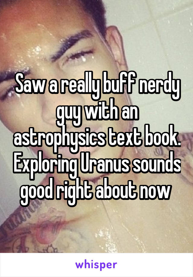 Saw a really buff nerdy guy with an astrophysics text book. Exploring Uranus sounds good right about now 