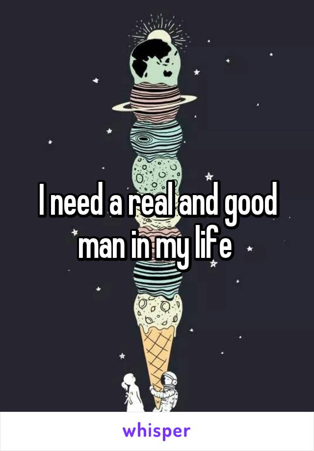 I need a real and good man in my life 