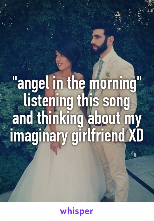 "angel in the morning"
listening this song and thinking about my imaginary girlfriend XD