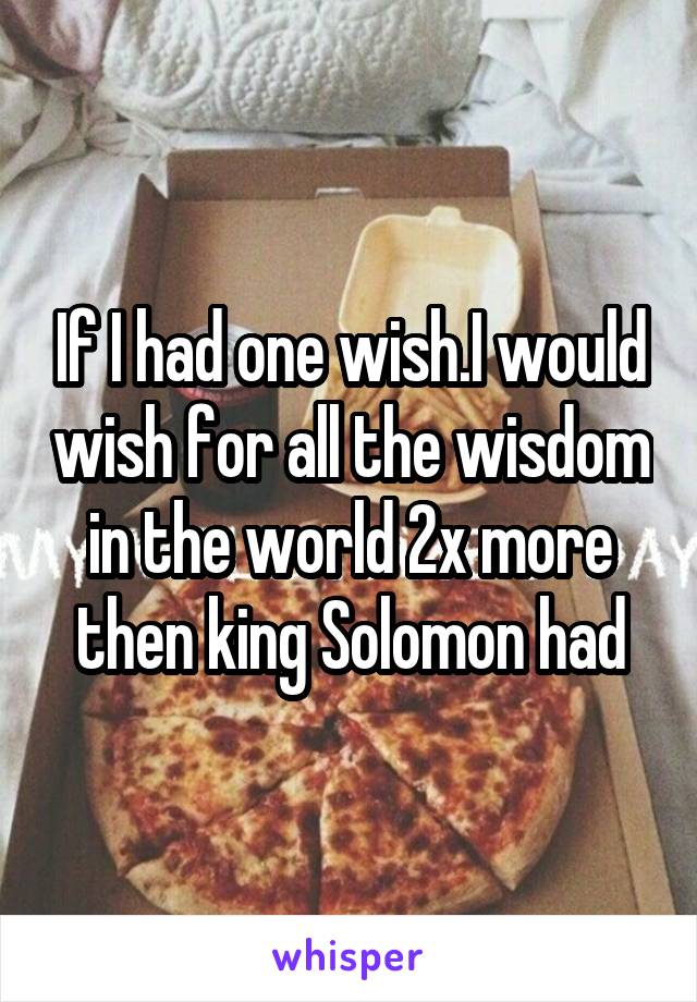 If I had one wish.I would wish for all the wisdom in the world 2x more then king Solomon had