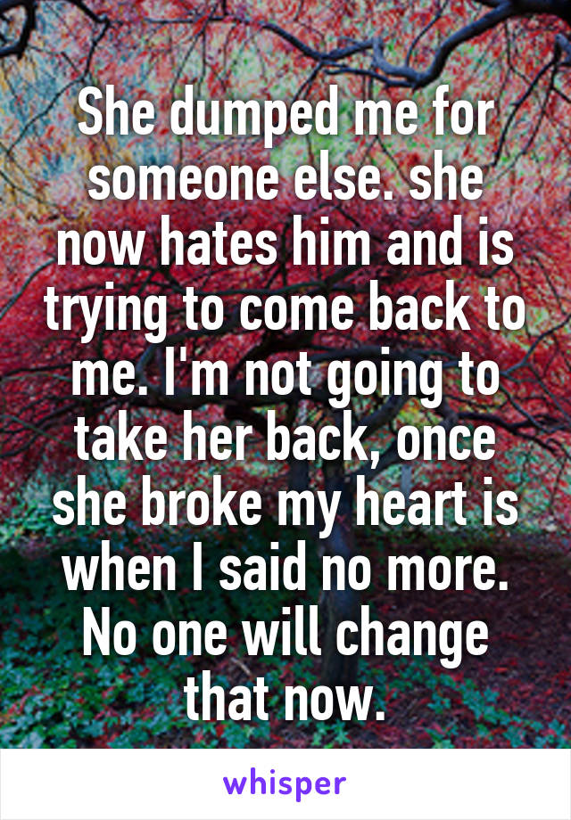 She dumped me for someone else. she now hates him and is trying to come back to me. I'm not going to take her back, once she broke my heart is when I said no more. No one will change that now.