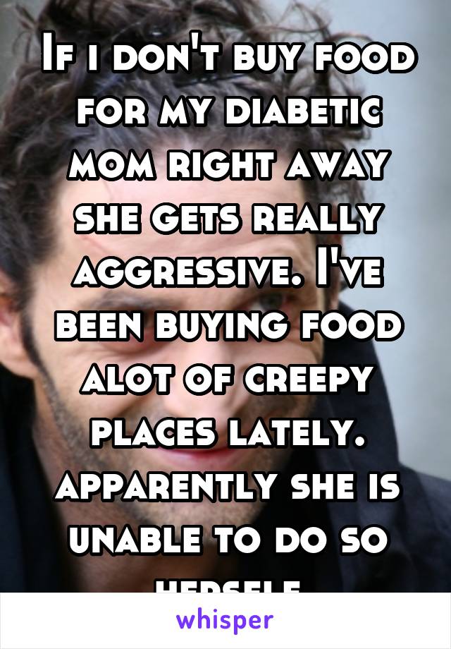 If i don't buy food for my diabetic mom right away she gets really aggressive. I've been buying food alot of creepy places lately. apparently she is unable to do so herself