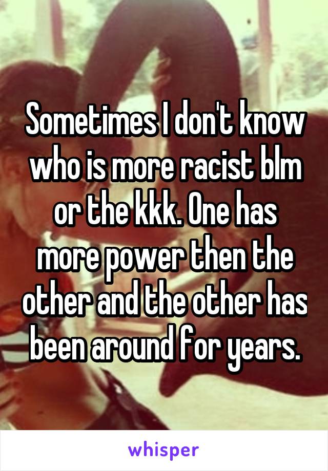 Sometimes I don't know who is more racist blm or the kkk. One has more power then the other and the other has been around for years.