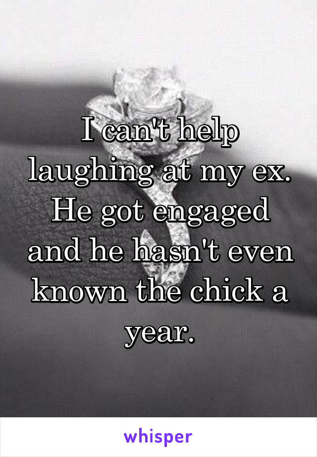 I can't help laughing at my ex. He got engaged and he hasn't even known the chick a year.