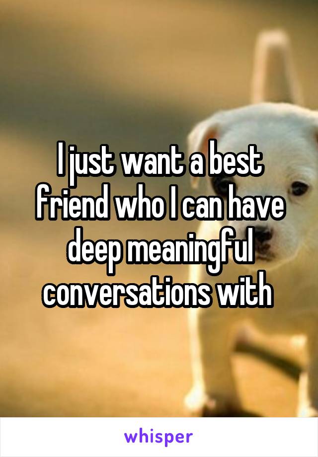 I just want a best friend who I can have deep meaningful conversations with 