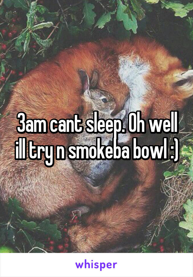 3am cant sleep. Oh well ill try n smokeba bowl :)