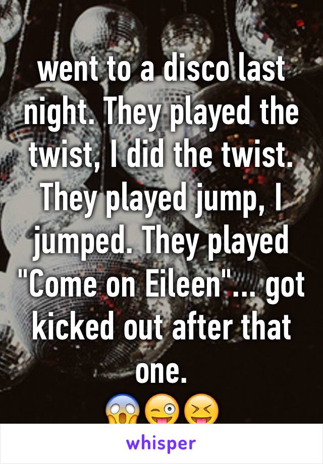 went to a disco last night. They played the twist, I did the twist. They played jump, I jumped. They played "Come on Eileen"... got kicked out after that one.
😱😜😝