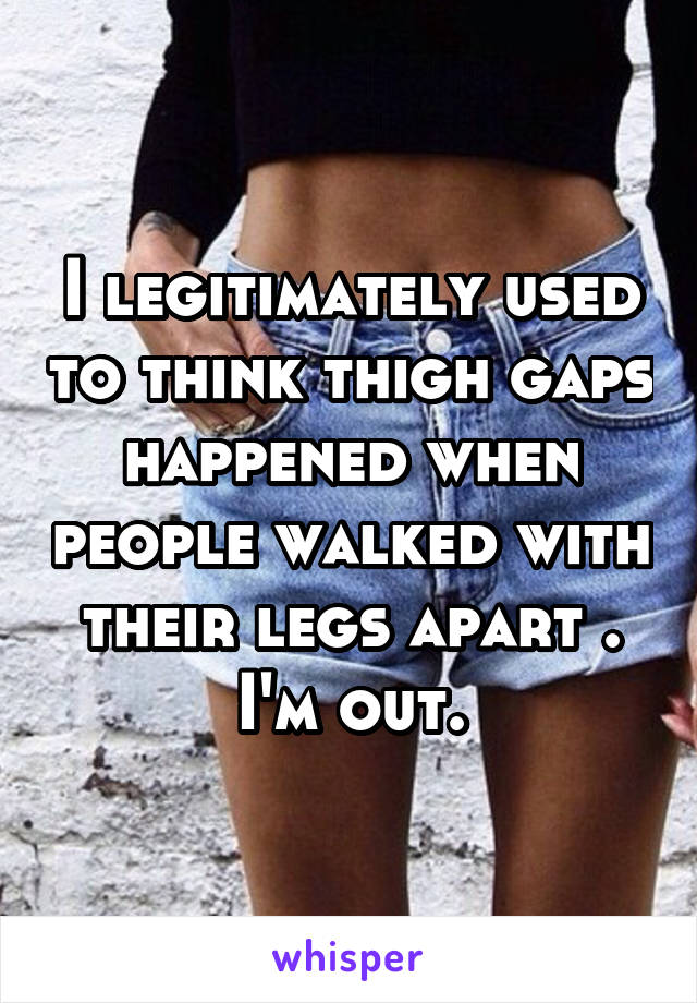 I legitimately used to think thigh gaps happened when people walked with their legs apart . I'm out.