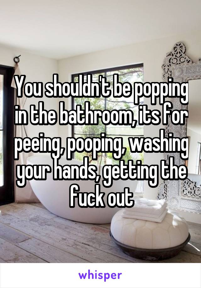 You shouldn't be popping in the bathroom, its for peeing, pooping, washing your hands, getting the fuck out