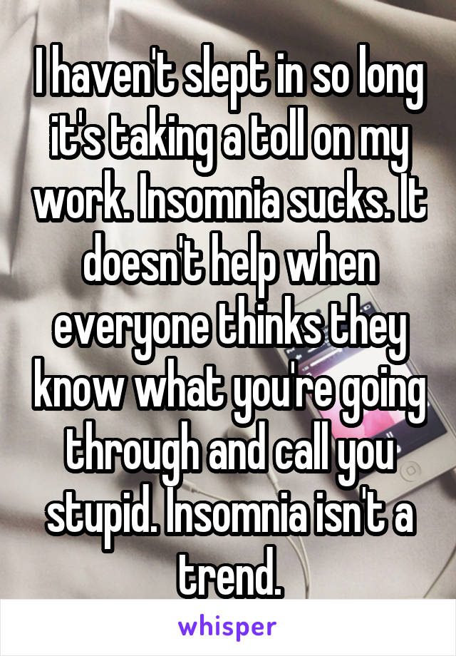 I haven't slept in so long it's taking a toll on my work. Insomnia sucks. It doesn't help when everyone thinks they know what you're going through and call you stupid. Insomnia isn't a trend.