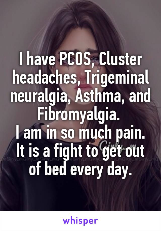 I have PCOS, Cluster headaches, Trigeminal neuralgia, Asthma, and Fibromyalgia. 
I am in so much pain. It is a fight to get out of bed every day.