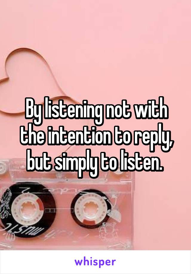 By listening not with the intention to reply, but simply to listen. 