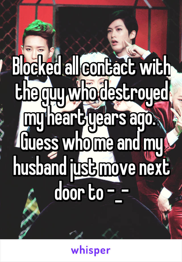 Blocked all contact with the guy who destroyed my heart years ago. 
Guess who me and my husband just move next door to -_-