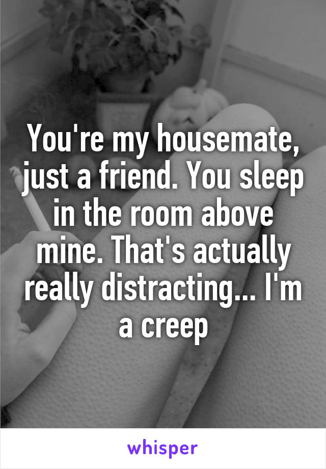 You're my housemate, just a friend. You sleep in the room above mine. That's actually really distracting... I'm a creep