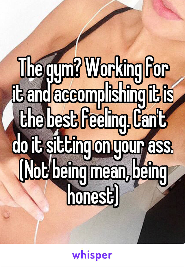 The gym? Working for it and accomplishing it is the best feeling. Can't do it sitting on your ass. (Not being mean, being honest)