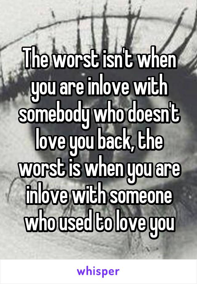 The worst isn't when you are inlove with somebody who doesn't love you back, the worst is when you are inlove with someone who used to love you