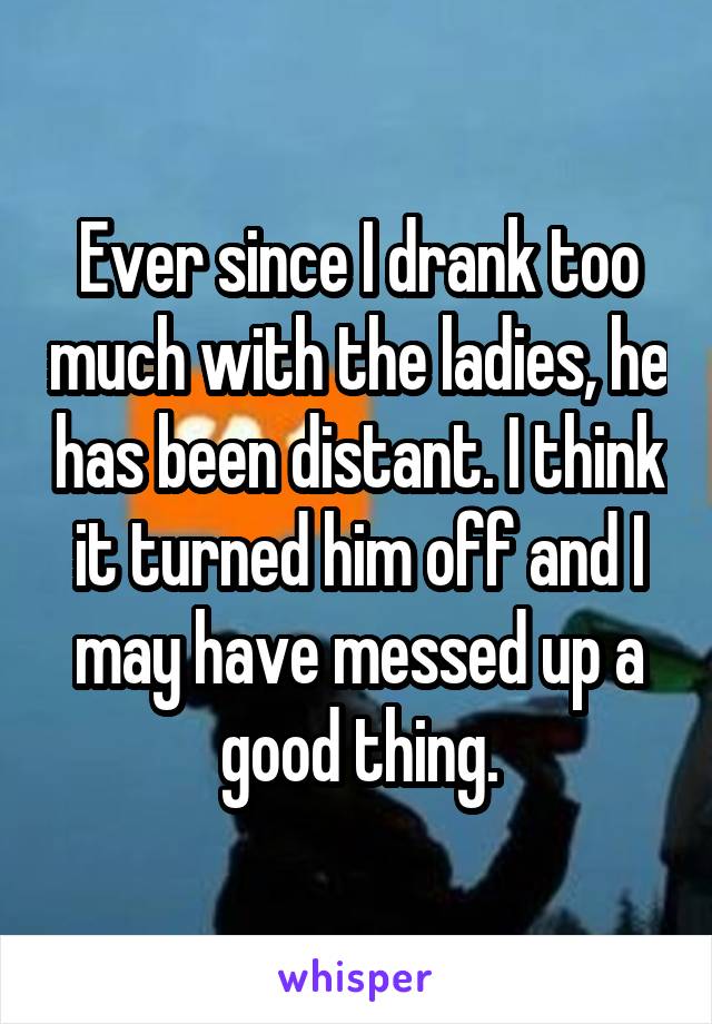 Ever since I drank too much with the ladies, he has been distant. I think it turned him off and I may have messed up a good thing.