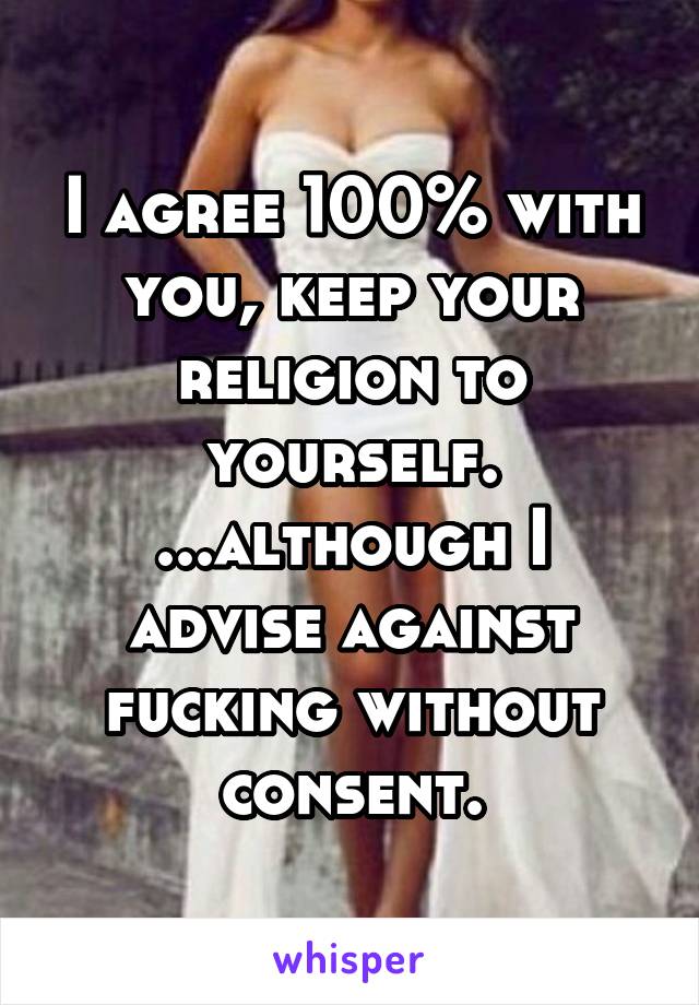 I agree 100% with you, keep your religion to yourself.
...although I advise against fucking without consent.