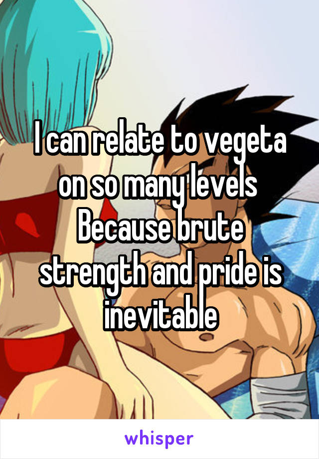 I can relate to vegeta on so many levels 
Because brute strength and pride is inevitable