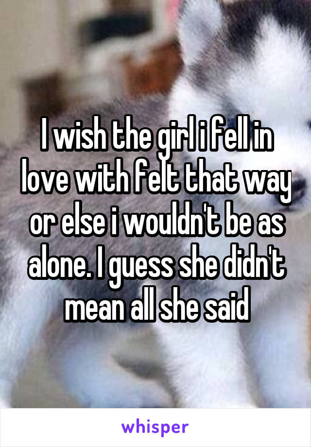 I wish the girl i fell in love with felt that way or else i wouldn't be as alone. I guess she didn't mean all she said