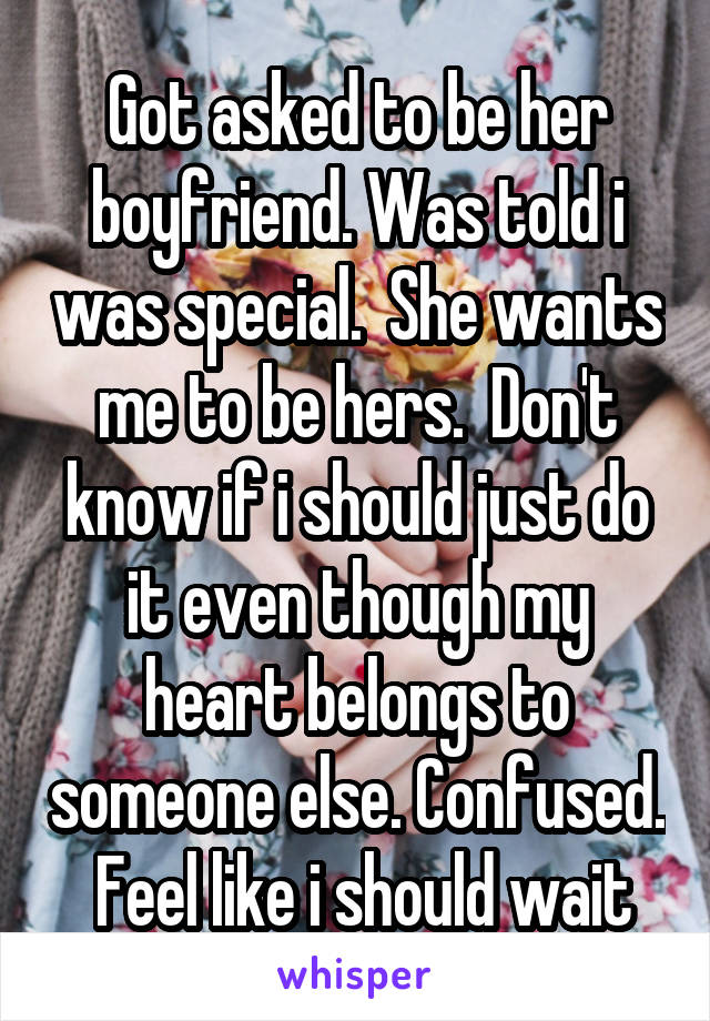 Got asked to be her boyfriend. Was told i was special.  She wants me to be hers.  Don't know if i should just do it even though my heart belongs to someone else. Confused.  Feel like i should wait