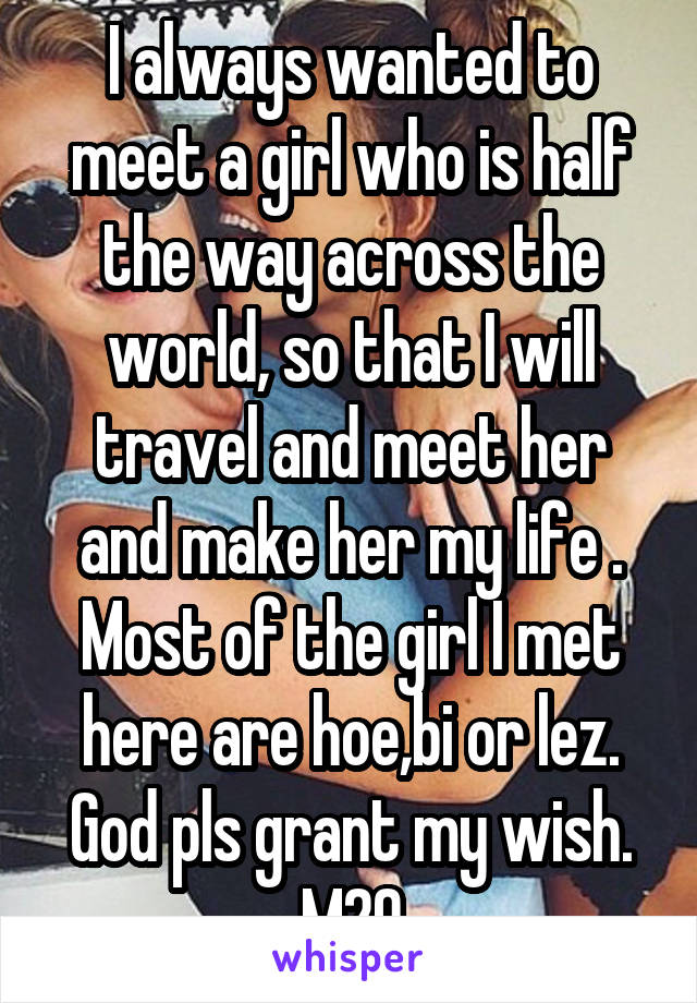 I always wanted to meet a girl who is half the way across the world, so that I will travel and meet her and make her my life .
Most of the girl I met here are hoe,bi or lez.
God pls grant my wish.
M29