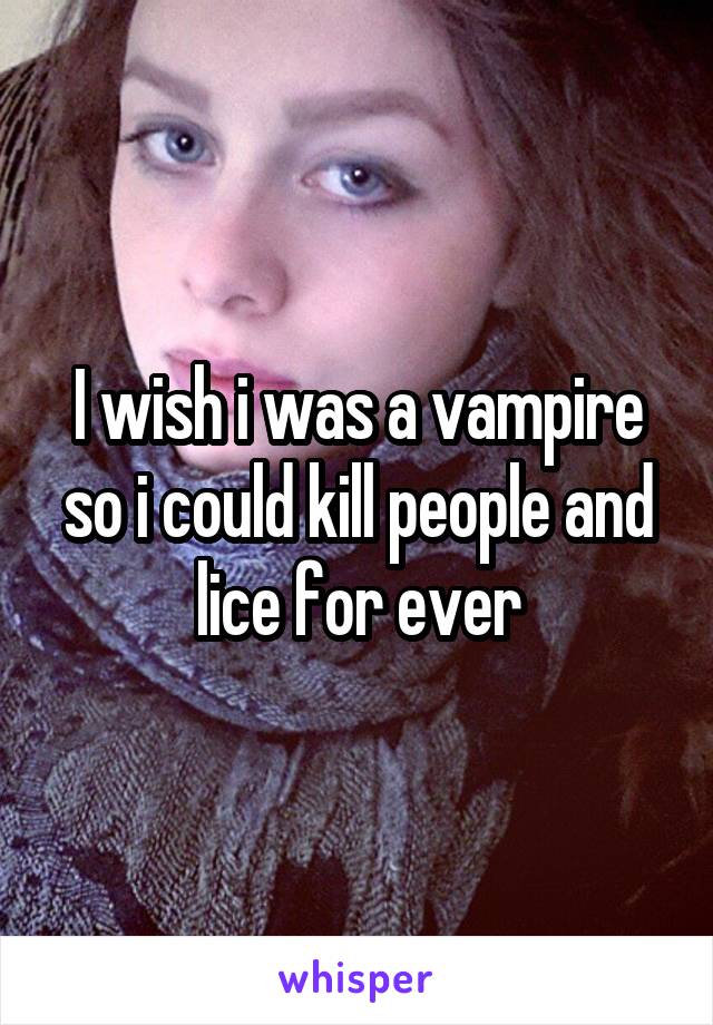 I wish i was a vampire so i could kill people and lice for ever