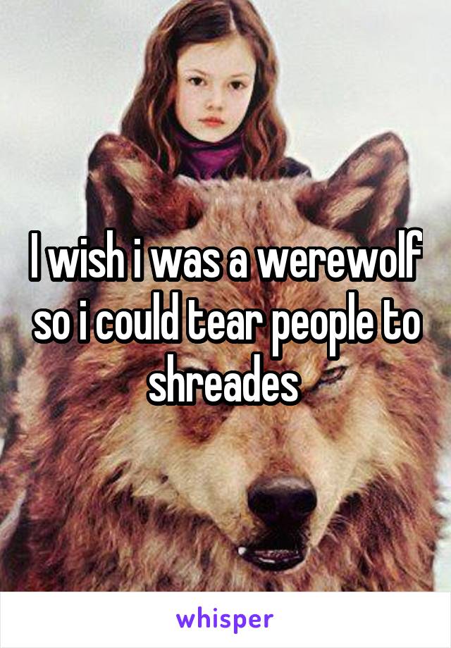 I wish i was a werewolf so i could tear people to shreades 