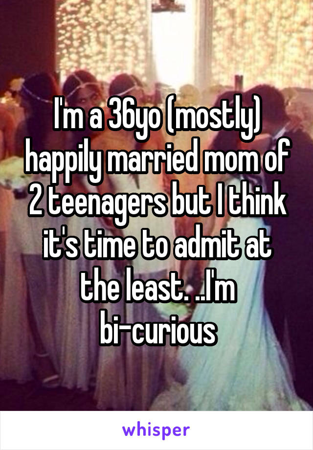 I'm a 36yo (mostly) happily married mom of 2 teenagers but I think it's time to admit at the least. ..I'm bi-curious