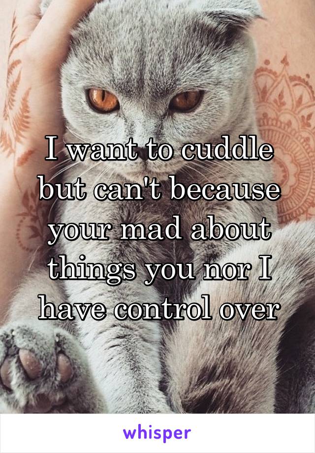 I want to cuddle but can't because your mad about things you nor I have control over