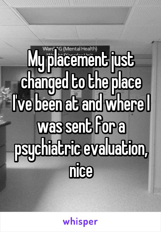 My placement just changed to the place I've been at and where I was sent for a psychiatric evaluation, nice