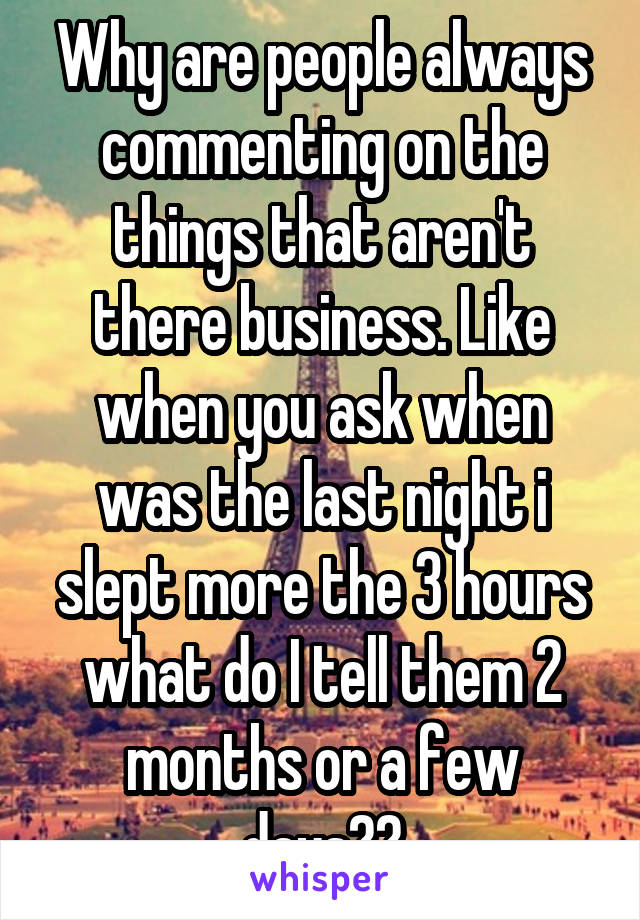 Why are people always commenting on the things that aren't there business. Like when you ask when was the last night i slept more the 3 hours what do I tell them 2 months or a few days??