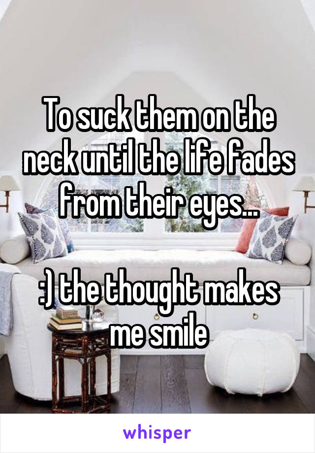 To suck them on the neck until the life fades from their eyes...

:) the thought makes me smile