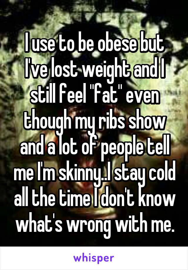 I use to be obese but I've lost weight and I still feel "fat" even though my ribs show and a lot of people tell me I'm skinny..I stay cold all the time I don't know what's wrong with me.