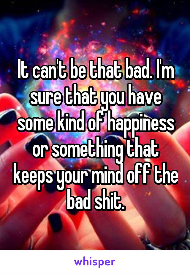 It can't be that bad. I'm sure that you have some kind of happiness or something that keeps your mind off the bad shit.