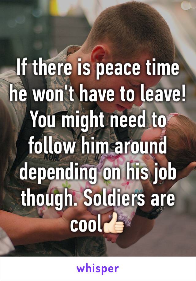 If there is peace time he won't have to leave! You might need to follow him around depending on his job though. Soldiers are cool👍🏻