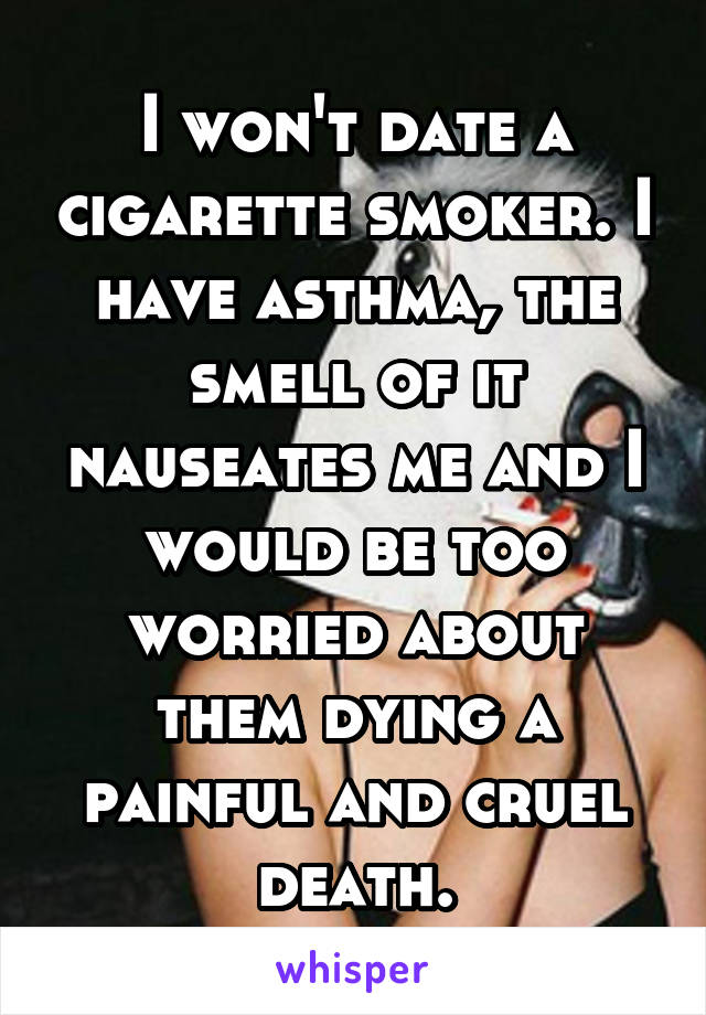 I won't date a cigarette smoker. I have asthma, the smell of it nauseates me and I would be too worried about them dying a painful and cruel death.