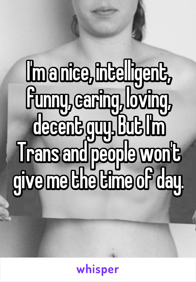 I'm a nice, intelligent, funny, caring, loving, decent guy. But I'm Trans and people won't give me the time of day. 