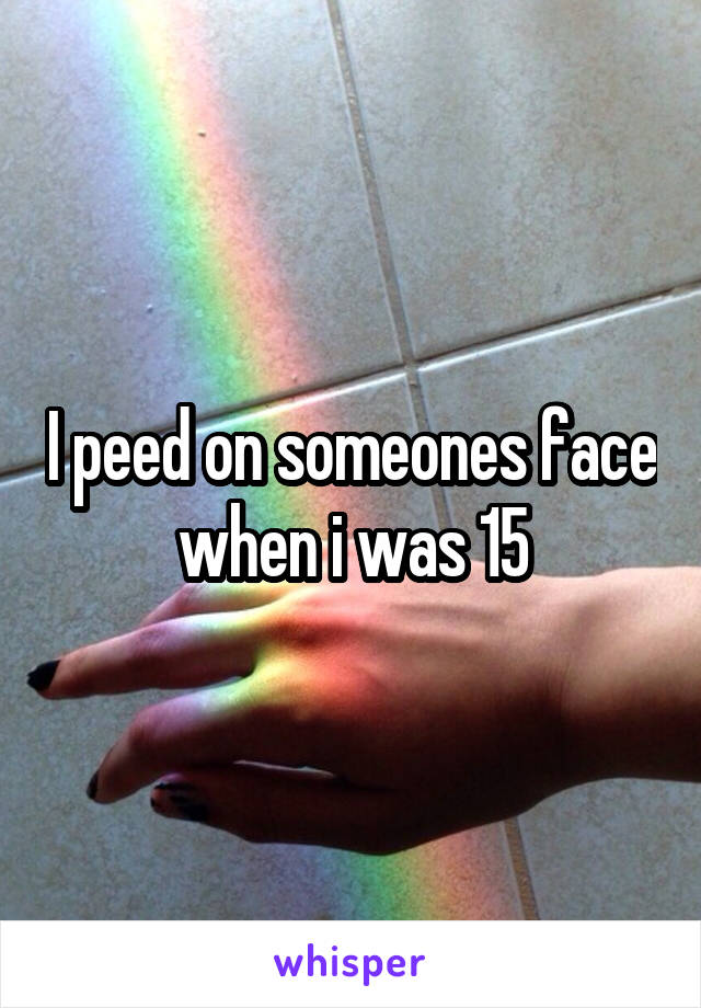 I peed on someones face when i was 15