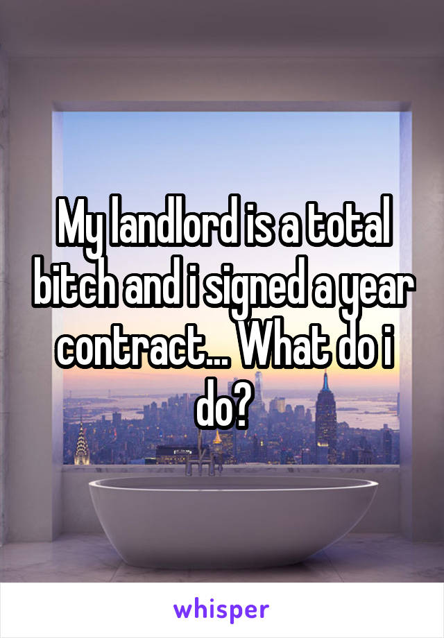 My landlord is a total bitch and i signed a year contract... What do i do?